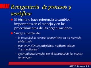 Reingeniería  de procesos y workflow El término hace referencia a cambios importantes en el manejo y en los procedimientos de las organizaciones Surge a partir de: la necesidad de ser más competitivos en un mercado globalizado mantener clientes satisfechos, mediante ofertas “personalizadas” oportunidades creadas por el desarrollo de las nuevas tecnologías AUGE Sistemas S.A. 