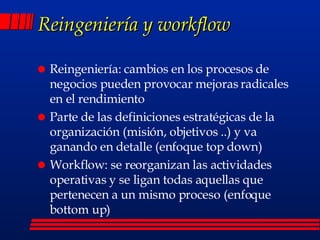 Reingeniería y workflow Reingeniería: cambios en los procesos de negocios pueden provocar mejoras radicales en el rendimiento Parte de las definiciones estratégicas de la organización (misión, objetivos ..) y va ganando en detalle (enfoque top down) Workflow: se reorganizan las actividades operativas y se ligan todas aquellas que pertenecen a un mismo proceso (enfoque bottom up)  