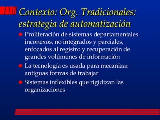 Contexto: Org. Tradicionales: estrategia de automatización Proliferación de sistemas departamentales inconexos, no integrados y parciales, enfocados al registro y recuperación de grandes volúmenes de información La tecnología es usada para mecanizar antiguas formas de trabajar Sistemas inflexibles que rigidizan las organizaciones 
