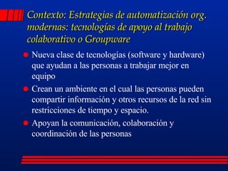 Contexto: Estrategias de automatización org. modernas: tecnologías de apoyo al trabajo colaborativo o Groupware Nueva clase de tecnologías (software y hardware) que ayudan a las personas a trabajar mejor en equipo Crean un ambiente en el cual las personas pueden compartir información y otros recursos de la red sin restricciones de tiempo y espacio. Apoyan la comunicación, colaboración y coordinación de las personas  