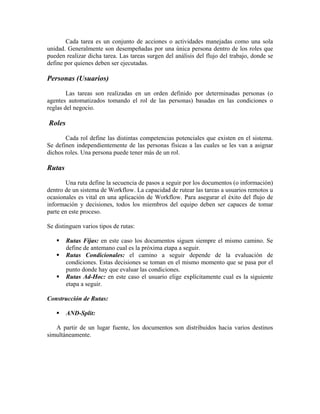 Cada tarea es un conjunto de acciones o actividades manejadas como una sola
unidad. Generalmente son desempeñadas por una única persona dentro de los roles que
pueden realizar dicha tarea. Las tareas surgen del análisis del flujo del trabajo, donde se
define por quienes deben ser ejecutadas.

Personas (Usuarios)

        Las tareas son realizadas en un orden definido por determinadas personas (o
agentes automatizados tomando el rol de las personas) basadas en las condiciones o
reglas del negocio.

Roles

       Cada rol define las distintas competencias potenciales que existen en el sistema.
Se definen independientemente de las personas físicas a las cuales se les van a asignar
dichos roles. Una persona puede tener más de un rol.

Rutas

        Una ruta define la secuencia de pasos a seguir por los documentos (o información)
dentro de un sistema de Workflow. La capacidad de rutear las tareas a usuarios remotos u
ocasionales es vital en una aplicación de Workflow. Para asegurar el éxito del flujo de
información y decisiones, todos los miembros del equipo deben ser capaces de tomar
parte en este proceso.

Se distinguen varios tipos de rutas:

        Rutas Fijas: en este caso los documentos siguen siempre el mismo camino. Se
        define de antemano cual es la próxima etapa a seguir.
        Rutas Condicionales: el camino a seguir depende de la evaluación de
        condiciones. Estas decisiones se toman en el mismo momento que se pasa por el
        punto donde hay que evaluar las condiciones.
        Rutas Ad-Hoc: en este caso el usuario elige explícitamente cual es la siguiente
        etapa a seguir.

Construcción de Rutas:

        AND-Split:

   A partir de un lugar fuente, los documentos son distribuidos hacia varios destinos
simultáneamente.
 
