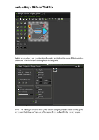 Joshua Grey– 2D Game Workflow
In this screenshot I am creating the character sprite for the game. This is used as
the visual representation of the player in the game.
Here I am adding a collision mask, this allows the player to hit limits of the game
screen so that they can’t go out of the game level and get hit by enemy lasers.
 
