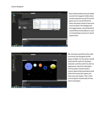 Callum Deighton 
Next I downloaded some provided 
sounds into my game folders then 
created separate sound files for the 
game such as sound effects for 
when the player shoots a laser and 
music to play in the background 
during gameplay. I would attach the 
sound effects to the object or room 
so it would play as soon as it would 
spawn/start. 
My next plan would be to then add 
an enemy into the game for the 
player to fight. For the sprite I would 
duplicate the sprite of my player 
character and then edit it to alter its 
appearance. Next for making the 
enemy spawn I would create a 
system object that would determine 
when the enemy will spawn and 
how many will spawn. Then in the 
enemy object I would code on how 
fast it will spawn. 
 