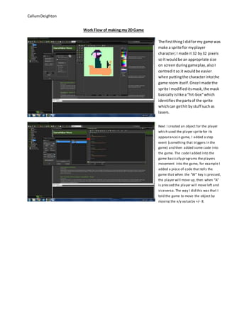 Callum Deighton 
Work Flow of making my 2D Game 
The first thing I did for my game was 
make a sprite for my player 
character; I made it 32 by 32 pixels 
so it would be an appropriate size 
on screen during gameplay, also I 
centred it so it would be easier 
when putting the character into the 
game room itself. Once I made the 
sprite I modified its mask, the mask 
basically is like a “hit-box” which 
identifies the parts of the sprite 
which can get hit by stuff such as 
lasers. 
Next I created an object for the player 
which used the player sprite for its 
appearance in game, I added a step 
event (something that triggers in the 
game) and then added some code into 
the game. The code I added into the 
game basically programs the players 
movement into the game, for example I 
added a piece of code that tells the 
game that when the “W” key is pressed, 
the player will move up, then when “A” 
is pressed the player will move left and 
vice versa. The way I did this was that I 
told the game to move the object by 
moving the x/y value by +/- 8. 
 