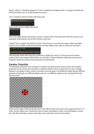 barely viable 0.1 and quite opaque 0.75, (0 is completely transparent and 1 is opaque) and then the 
final line simply says to create the particle system 
next I created an alarm with the following code 
and a create event to trigger this alarm 
This will simply destroy the particle system 5 frames after it has spawned so that the screen is not 
spammed with particles and so that it doesn't cause lag 
Finally I have to apply this particle system to the enemy so I go onto the enemy object and add a 
collide event with the mushroom projectile and then added some code in which says the below 
This basically means that when the mushroom collides the enemy it will turn into the particle 
system I have just created which deletes it's self after 5 frames therefore killing the enemy next I 
needed to make the enemies shoot projectiles for themselves 
Enemies- Projectiles 
To add enemy projectiles into my game I needed to go back into the sprite creator and created a 
projectile for my enemy the red enemy I wanted to just be a basic enemy that was easy to dodge 
because I am going to add a variety of enemies into this game with different attacks that do different 
amounts of damages are different shapes and move at different speeds so the red projectile looks 
like the below 
I then set the origin of this projectile and set the object mask I just used a circle again because it is a 
fairly circular object next I turned this into an object and added a create event and began to create 
the code that will make it shoot at the player the code that I used is shown below 
 