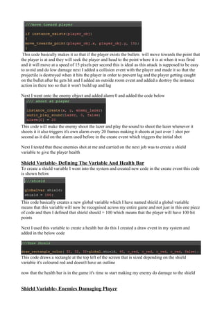 This code basically makes it so that if the player exists the bullets will move towards the point that 
the player is at and they will seek the player and head to the point where it is at when it was fired 
and it will move at a speed of 15 pixels per second this is ideal as this attack is supposed to be easy 
to avoid and do low damage next I added a collision event with the player and made it so that the 
projectile is destroyed when it hits the player in order to prevent lag and the player getting caught 
on the bullet after he gets hit and I added an outside room event and added a destroy the instance 
action in there too so that it won't build up and lag 
Next I went onto the enemy object and added alarm 0 and added the code below 
This code will make the enemy shoot the lazer and play the sound to shoot the lazer whenever it 
shoots it it also triggers it's own alarm every 20 frames making it shoots at just over 1 shot per 
second as it did on the alarm used before in the create event which triggers the initial shot 
Next I tested that these enemies shot at me and carried on the next job was to create a shield 
variable to give the player health 
Shield Variable- Defining The Variable And Health Bar 
To create a shield variable I went into the system and created new code in the create event this code 
is shown below 
This code basically creates a new global variable which I have named shield a global variable 
means that this variable will now be recognised across my entire game and not just in this one piece 
of code and then I defined that shield should = 100 which means that the player will have 100 hit 
points 
Next I used this variable to create a health bar do this I created a draw event in my system and 
added in the below code 
This code draws a rectangle at the top left of the screen that is sized depending on the shield 
variable it's coloured red and doesn't have an outline 
now that the health bar is in the game it's time to start making my enemy do damage to the shield 
Shield Variable- Enemies Damaging Player 
 