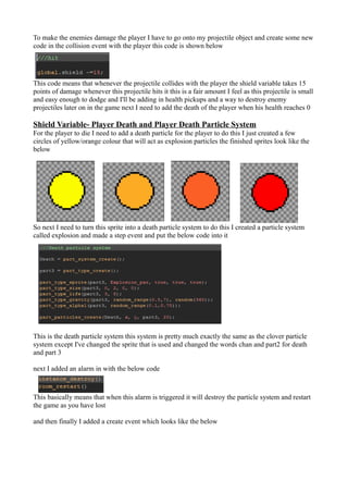 To make the enemies damage the player I have to go onto my projectile object and create some new 
code in the collision event with the player this code is shown below 
This code means that whenever the projectile collides with the player the shield variable takes 15 
points of damage whenever this projectile hits it this is a fair amount I feel as this projectile is small 
and easy enough to dodge and I'll be adding in health pickups and a way to destroy enemy 
projectiles later on in the game next I need to add the death of the player when his health reaches 0 
Shield Variable- Player Death and Player Death Particle System 
For the player to die I need to add a death particle for the player to do this I just created a few 
circles of yellow/orange colour that will act as explosion particles the finished sprites look like the 
below 
So next I need to turn this sprite into a death particle system to do this I created a particle system 
called explosion and made a step event and put the below code into it 
This is the death particle system this system is pretty much exactly the same as the clover particle 
system except I've changed the sprite that is used and changed the words chan and part2 for death 
and part 3 
next I added an alarm in with the below code 
This basically means that when this alarm is triggered it will destroy the particle system and restart 
the game as you have lost 
and then finally I added a create event which looks like the below 
 