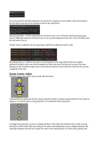 So if you get hit by the blue projectile you get hit for a quarter of your health, I also slowed down 
his fire rate to one shot every second as seen in the code below 
Because alarm[0] = 30 this means that he will shoot once every 30 frames and because the game 
runs at 30fps that means he will shoot once every second compared to the once every 20 frames that 
the red enemy fires at 
Finally I have to add him into the spawning I did this by adding the below code 
By putting him at x 1200 he will spawn on the backline of the reds and therefore be slightly 
protected as there's only one of him compared to three reds and if he hits you he does a lot more 
damage so this formation makes more scene than having him on the front line when he fires slowly 
compared to the reds 
Enemy Variety- Yellow 
My third enemy the yellow enemy looks like the below 
I decided that the projectile for this enemy should resemble a shotgun spread and force the enemy to 
dodge as it would be quite a long projectile so I created the below projectile 
To dodge this projectile you have to dodge all three of the shots this should work in order to keep 
the player mobile rather than just sitting in one place and dodging the easy to dodge projectiles the 
shooting mechanics for this are exactly the same as the red projectile so it fires fairly quickly and 
 