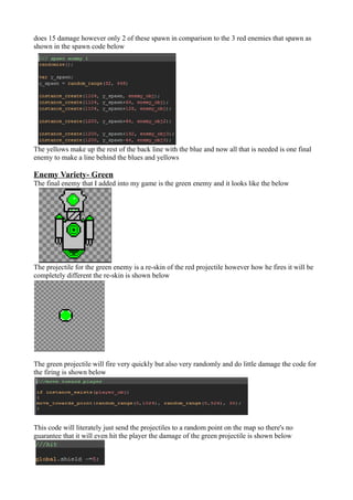 does 15 damage however only 2 of these spawn in comparison to the 3 red enemies that spawn as 
shown in the spawn code below 
The yellows make up the rest of the back line with the blue and now all that is needed is one final 
enemy to make a line behind the blues and yellows 
Enemy Variety- Green 
The final enemy that I added into my game is the green enemy and it looks like the below 
The projectile for the green enemy is a re-skin of the red projectile however how he fires it will be 
completely different the re-skin is shown below 
The green projectile will fire very quickly but also very randomly and do little damage the code for 
the firing is shown below 
This code will literately just send the projectiles to a random point on the map so there's no 
guarantee that it will even hit the player the damage of the green projectile is shown below 
 