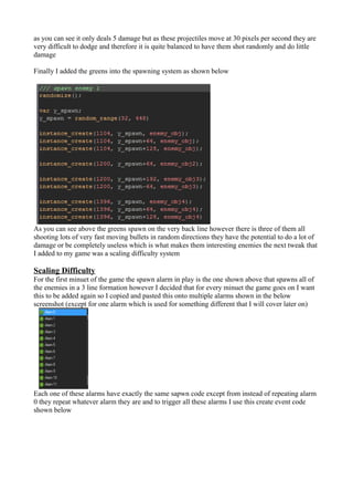 as you can see it only deals 5 damage but as these projectiles move at 30 pixels per second they are 
very difficult to dodge and therefore it is quite balanced to have them shot randomly and do little 
damage 
Finally I added the greens into the spawning system as shown below 
As you can see above the greens spawn on the very back line however there is three of them all 
shooting lots of very fast moving bullets in random directions they have the potential to do a lot of 
damage or be completely useless which is what makes them interesting enemies the next tweak that 
I added to my game was a scaling difficulty system 
Scaling Difficulty 
For the first minuet of the game the spawn alarm in play is the one shown above that spawns all of 
the enemies in a 3 line formation however I decided that for every minuet the game goes on I want 
this to be added again so I copied and pasted this onto multiple alarms shown in the below 
screenshot (except for one alarm which is used for something different that I will cover later on) 
Each one of these alarms have exactly the same sapwn code except from instead of repeating alarm 
0 they repeat whatever alarm they are and to trigger all these alarms I use this create event code 
shown below 
 