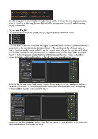 In other words now when control is pressed a missile will be fired now the core mechanics for my 
game is complete so I decided that next I should add a main menu with controls and toggle-able 
co_op functionality 
Menu and Co_OP 
To create my menu and have room for my co_op game I created the below rooms 
The start menu is the main hub screen which gets you to the controls or the solo/coop menu the solo 
game room is the game in solo the coop game room is the game in coop the solo/coop menu is 
where you chose to play in solo and coop and the controls menu tells you the controls my first job 
was to make these menus navigate-able to do so I used the text tool in the sprite editor to create a 
bunch of buttons to get you around the menus and then created these into objects and used the 
mouse left click event to send the player to the relevant rooms example shown below 
I did this for the play button, back button, controls, button, solo button and coop button and then 
after that I created text to show the controls and turned them into objects that didn't do anything 
when clicked an example of this is shown below 
As you can see this object does nothing other than use a sprite because when this is all put together 
in the controls room it looks like the below 
 
