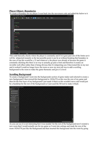 Player Object- Boundaries 
To create a boundary for my player I went back into the movement code and added the below to it 
This code basically checks where the player is constantly and if it is goes past one of the limits set it 
will be teleported instantly to the last possible point it can be at without breaking that boundary in 
the case of top this would be y 32 and whatever x the player was already at because the game is 
constantly checking this there is no way to actually go past a limit and therefore it creates an 
invisible wall effect rather than it being obvious that it's teleporting you I then tested this in my test 
and it worked I could no longer leave the room so now my next job was to add a scrolling 
background to the room to make the game themeatic and give it a level 
Scrolling Background 
To create a background I went into the backgrounds section of game maker and selected to create a 
new background I then resized this background to 1024x576 as this was the size of my game and 
then for the first layer of my background I just made it black as this wouldn't move and would just 
be a backdrop for the rest of the background so I just used the fill tool to make it black 
As you can see it is not interesting but it was needed for the rest of the background next I created a 
new room that I would actually use for my game so I went into settings and made the size of the 
room 1024x576 just like the background and then inserted this background into the room by going 
 