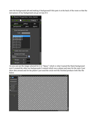 onto the backgrounds tab and making it background 0 this puts it at the back of the room so that the 
next pieces of my background can go on top of it 
As you can see the image selected for it is “Space” which is what I named the black background 
next I created the other too backgrounds I wanted which was a planet and stars for the stars I just 
drew dots around and for the planet I just used the circle tool the finished products look like the 
below 
 