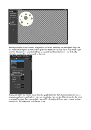 Although on there own all of these backgrounds look weird when they are put together they work 
and make something that resembles space quite well the reason why they are all on different layers 
is so that they can move around at different speeds and in different directions I can do this by 
editing the speeds of the backgrounds in the room 
As you can see for my moon it moves from the speeds defined at the bottom this makes my moon 
move diagonally down and right my stars just move to the right but at a different speed to the moon 
to create differentiate them more and give a semi 3D effect of the different layers moving on there 
own together the background looks like the below 
 
