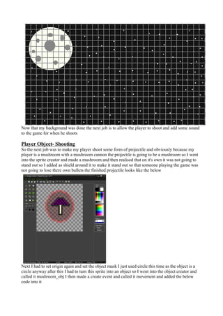 Now that my background was done the next job is to allow the player to shoot and add some sound 
to the game for when he shoots 
Player Object- Shooting 
So the next job was to make my player shoot some form of projectile and obviously because my 
player is a mushroom with a mushroom cannon the projectile is going to be a mushroom so I went 
into the sprite creator and made a mushroom and then realised that on it's own it was not going to 
stand out so I added as shield around it to make it stand out so that someone playing the game was 
not going to lose there own bullets the finished projectile looks like the below 
Next I had to set origin again and set the object mask I just used circle this time as the object is a 
circle anyway after this I had to turn this sprite into an object so I went into the object creator and 
called it mushroom_obj I then made a create event and called it movement and added the below 
code into it 
 