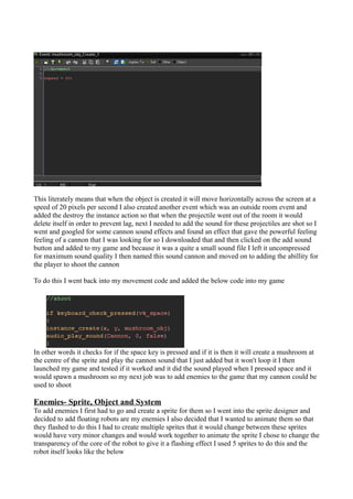 This literately means that when the object is created it will move horizontally across the screen at a 
speed of 20 pixels per second I also created another event which was an outside room event and 
added the destroy the instance action so that when the projectile went out of the room it would 
delete itself in order to prevent lag, next I needed to add the sound for these projectiles are shot so I 
went and googled for some cannon sound effects and found an effect that gave the powerful feeling 
feeling of a cannon that I was looking for so I downloaded that and then clicked on the add sound 
button and added to my game and because it was a quite a small sound file I left it uncompressed 
for maximum sound quality I then named this sound cannon and moved on to adding the abillity for 
the player to shoot the cannon 
To do this I went back into my movement code and added the below code into my game 
In other words it checks for if the space key is pressed and if it is then it will create a mushroom at 
the centre of the sprite and play the cannon sound that I just added but it won't loop it I then 
launched my game and tested if it worked and it did the sound played when I pressed space and it 
would spawn a mushroom so my next job was to add enemies to the game that my cannon could be 
used to shoot 
Enemies- Sprite, Object and System 
To add enemies I first had to go and create a sprite for them so I went into the sprite designer and 
decided to add floating robots are my enemies I also decided that I wanted to animate them so that 
they flashed to do this I had to create multiple sprites that it would change between these sprites 
would have very minor changes and would work together to animate the sprite I chose to change the 
transparency of the core of the robot to give it a flashing effect I used 5 sprites to do this and the 
robot itself looks like the below 
 
