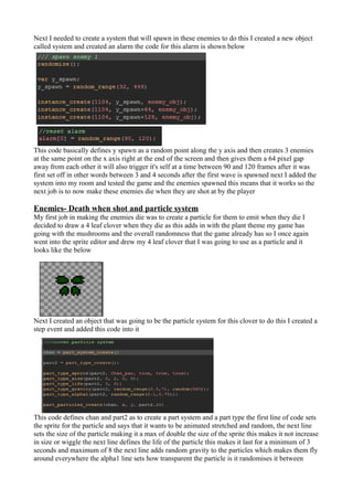 Next I needed to create a system that will spawn in these enemies to do this I created a new object 
called system and created an alarm the code for this alarm is shown below 
This code basically defines y spawn as a random point along the y axis and then creates 3 enemies 
at the same point on the x axis right at the end of the screen and then gives them a 64 pixel gap 
away from each other it will also trigger it's self at a time between 90 and 120 frames after it was 
first set off in other words between 3 and 4 seconds after the first wave is spawned next I added the 
system into my room and tested the game and the enemies spawned this means that it works so the 
next job is to now make these enemies die when they are shot at by the player 
Enemies- Death when shot and particle system 
My first job in making the enemies die was to create a particle for them to emit when they die I 
decided to draw a 4 leaf clover when they die as this adds in with the plant theme my game has 
going with the mushrooms and the overall randomness that the game already has so I once again 
went into the sprite editor and drew my 4 leaf clover that I was going to use as a particle and it 
looks like the below 
Next I created an object that was going to be the particle system for this clover to do this I created a 
step event and added this code into it 
This code defines chan and part2 as to create a part system and a part type the first line of code sets 
the sprite for the particle and says that it wants to be animated stretched and random, the next line 
sets the size of the particle making it a max of double the size of the sprite this makes it not increase 
in size or wiggle the next line defines the life of the particle this makes it last for a minimum of 3 
seconds and maximum of 8 the next line adds random gravity to the particles which makes them fly 
around everywhere the alpha1 line sets how transparent the particle is it randomises it between 
 