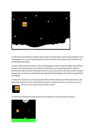 In video 6 we learned how to code the player limits so that the player could not go outside the room 
and disappear his is so that I would stay on the screen and then we know where the characters are 
and what they are doing. 
In video 7 we learn how to create a side scrolling background and this make the game look and feel 
better as if the back ground is still it makes you feel like you are not getting anywhere. We also 
learnt how to add as dual layer back ground which is when you have on layer over another it is good 
because you can have the second object moving faster that the background and this is a good affect 
in the game. 
In video 8 we learnt how to create the partial effect and this add like a jet effect that shoot out the 
back of the character so that I looks like the character is flying and moving. In the picture you can 
see I but it is very small so that I had to resize it. 
In video 9 we learnt how to make player shoot and add the sound of the player shooing. 
 