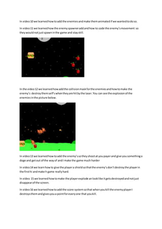 In video 10 we learned how to add the enemies and make them animated if we wanted to do so. 
In video 11 we learned how the enemy spawner add and how to code the enemy’s movement so 
they would not just spawn in the game and stay still. 
In the video 12 we learned how add the collision mask for the enemies and how to make the 
enemy’s destroy them self’s when they are hit by the laser. You can see the explosion of the 
enemies in the picture below. 
In video 13 we learned how to add the enemy’s so they shoot at you payer and give you something o 
doge and get out of the way of and I make the game much harder 
In video 14 we learn how to give the player a shield so that the enemy’s don’t destroy the player in 
the first hi and make h game really hard. 
In video 15 we learned how to make the player explode an look like it gets destroyed and not just 
disappear of the screen. 
In video 16 we learned how to add the score system so that when you kill the enemy player I 
destroys them and gives you a point for every one that you kill. 
 