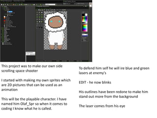 This project was to make our own side 
scrolling space shooter 
I started with making my own sprites which 
are 2D pictures that can be used as an 
animation 
This will be the playable character. I have 
named him Olaf_Spr so when it comes to 
coding I know what he is called. 
To defend him self he will ire blue and green 
lasers at enemy's 
EDIT - he now blinks 
His outlines have been redone to make him 
stand out more from the background 
The laser comes from his eye 
 