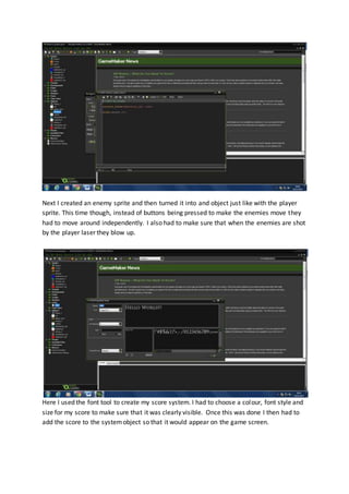 Next I created an enemy sprite and then turned it into and object just like with the player
sprite. This time though, instead of buttons being pressed to make the enemies move they
had to move around independently. I also had to make sure that when the enemies are shot
by the player laser they blow up.
Here I used the font tool to create my score system. I had to choose a colour, font style and
size for my score to make sure that it was clearly visible. Once this was done I then had to
add the score to the systemobject so that it would appear on the game screen.
 