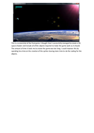 This is a screenshot of the final game. I thought that I successfully managed to create a 2D
space shooter and include all of the objects required to make the game work as it should.
The amount of time it took me to create the game was too long; I could improve this by
spending less time on the creation of the sprites leaving more time to do the coding for the
objects.
 
