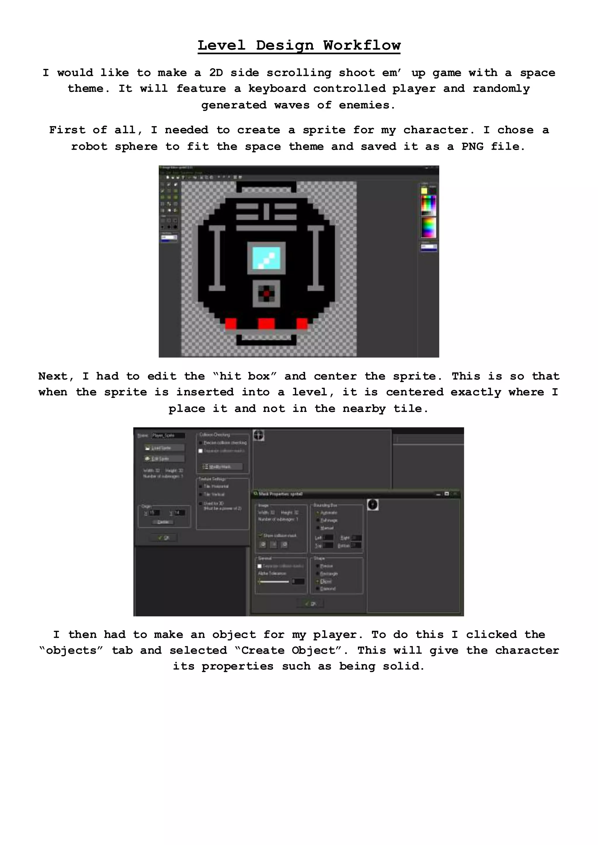 Level Design Workflow
I would like to make a 2D side scrolling shoot em’ up game with a space
theme. It will feature a keyboard controlled player and randomly
generated waves of enemies.
First of all, I needed to create a sprite for my character. I chose a
robot sphere to fit the space theme and saved it as a PNG file.
Next, I had to edit the “hit box” and center the sprite. This is so that
when the sprite is inserted into a level, it is centered exactly where I
place it and not in the nearby tile.
I then had to make an object for my player. To do this I clicked the
“objects” tab and selected “Create Object”. This will give the character
its properties such as being solid.
 