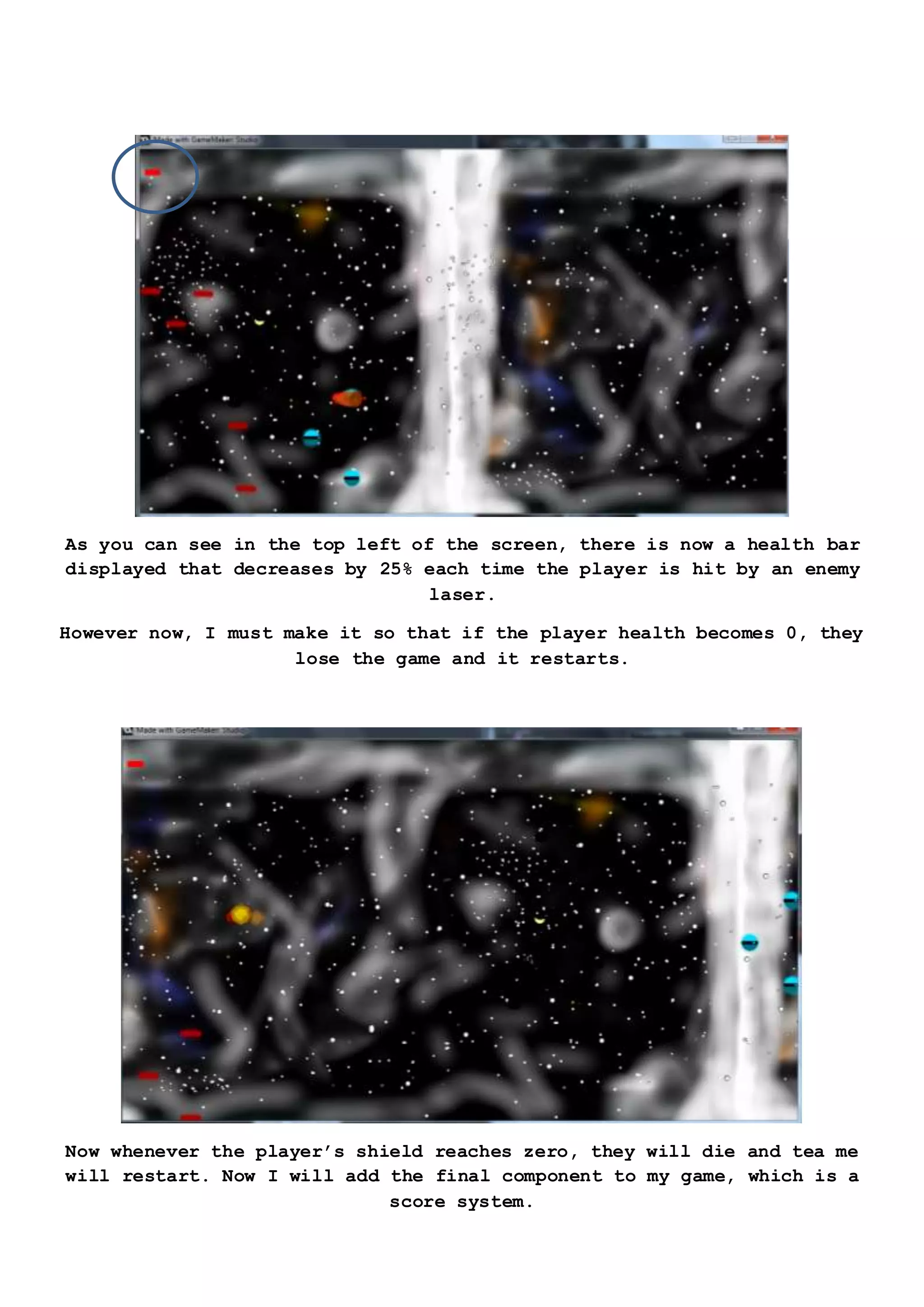 As you can see in the top left of the screen, there is now a health bar
displayed that decreases by 25% each time the player is hit by an enemy
laser.
However now, I must make it so that if the player health becomes 0, they
lose the game and it restarts.
Now whenever the player’s shield reaches zero, they will die and tea me
will restart. Now I will add the final component to my game, which is a
score system.
 