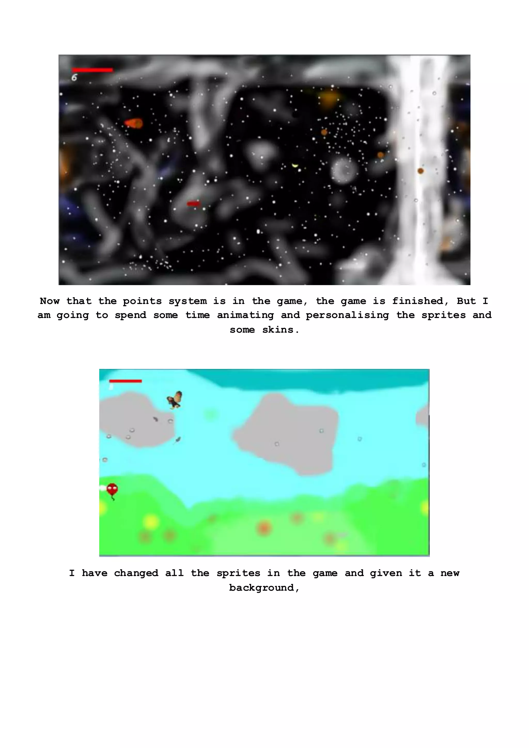 Now that the points system is in the game, the game is finished, But I
am going to spend some time animating and personalising the sprites and
some skins.
I have changed all the sprites in the game and given it a new
background,
 