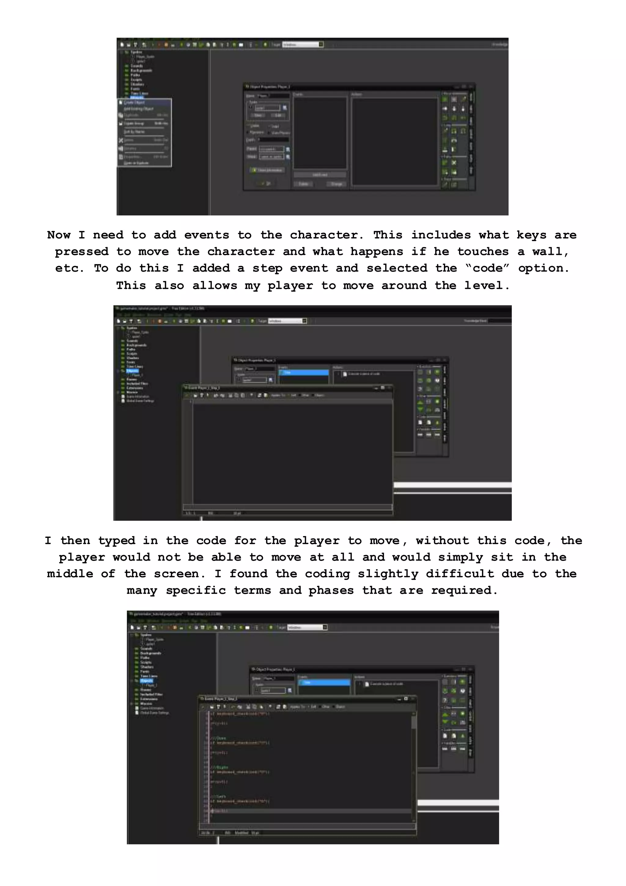 Now I need to add events to the character. This includes what keys are
pressed to move the character and what happens if he touches a wall,
etc. To do this I added a step event and selected the “code” option.
This also allows my player to move around the level.
I then typed in the code for the player to move, without this code, the
player would not be able to move at all and would simply sit in the
middle of the screen. I found the coding slightly difficult due to the
many specific terms and phases that are required.
 