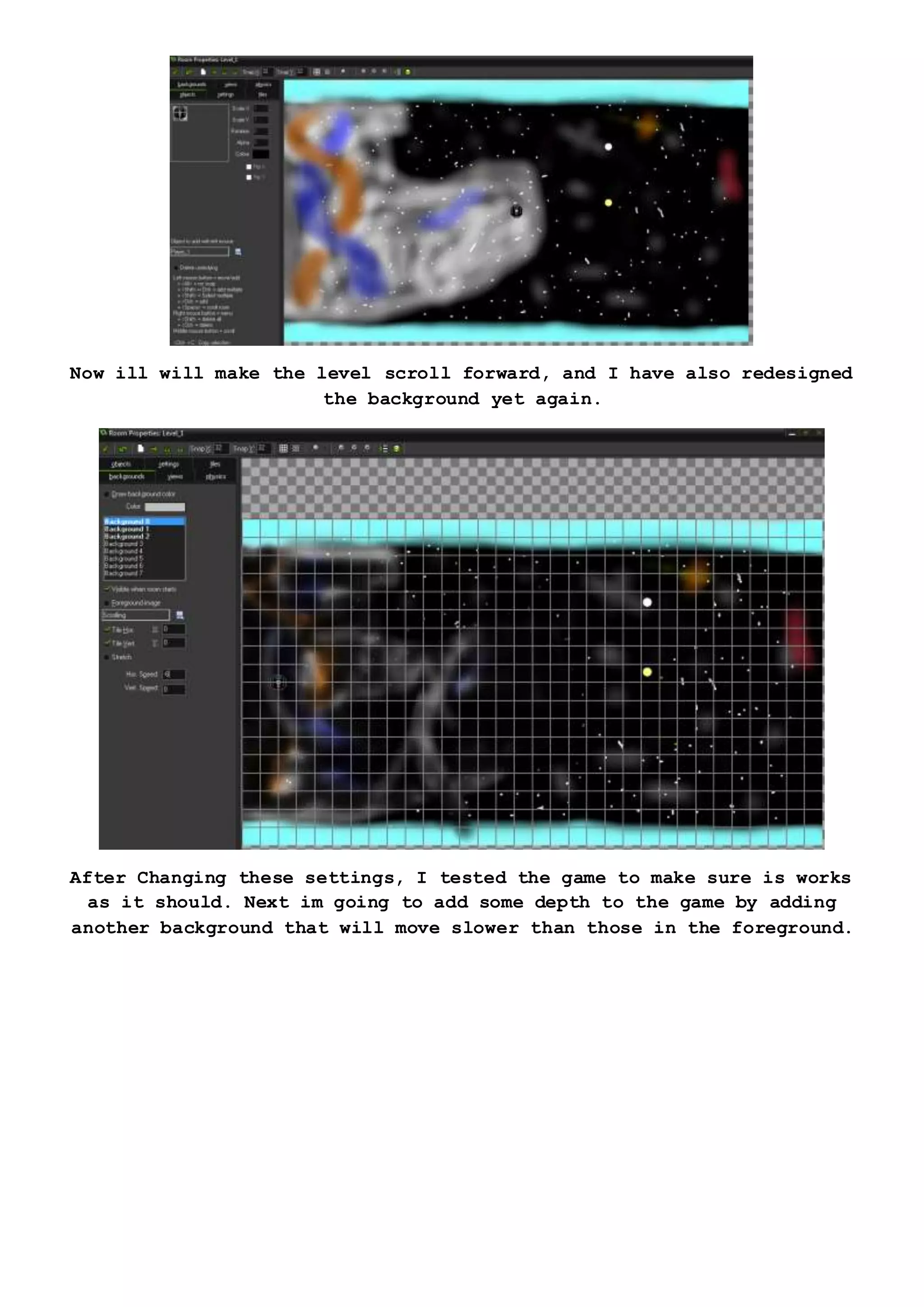 Now ill will make the level scroll forward, and I have also redesigned
the background yet again.
After Changing these settings, I tested the game to make sure is works
as it should. Next im going to add some depth to the game by adding
another background that will move slower than those in the foreground.
 