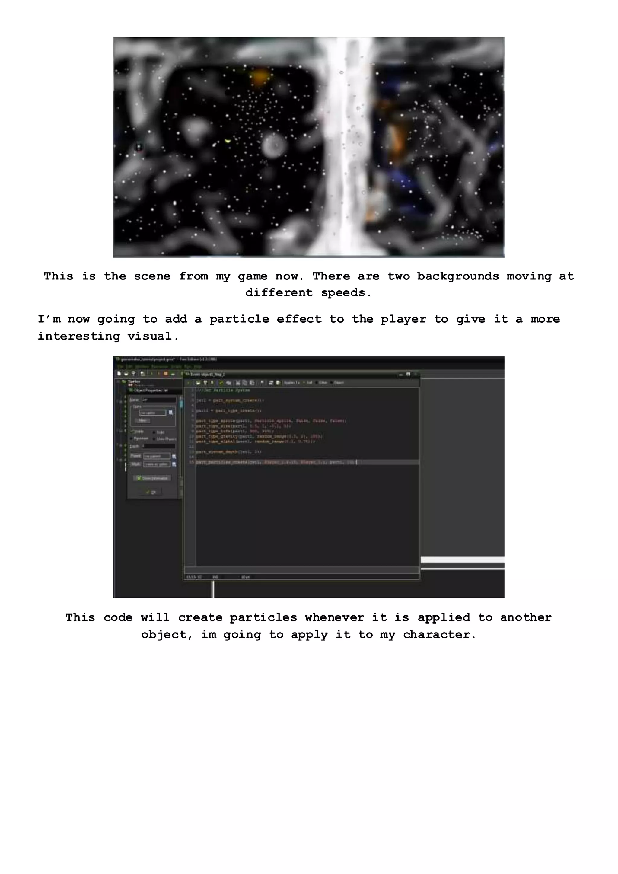 This is the scene from my game now. There are two backgrounds moving at
different speeds.
I’m now going to add a particle effect to the player to give it a more
interesting visual.
This code will create particles whenever it is applied to another
object, im going to apply it to my character.
 