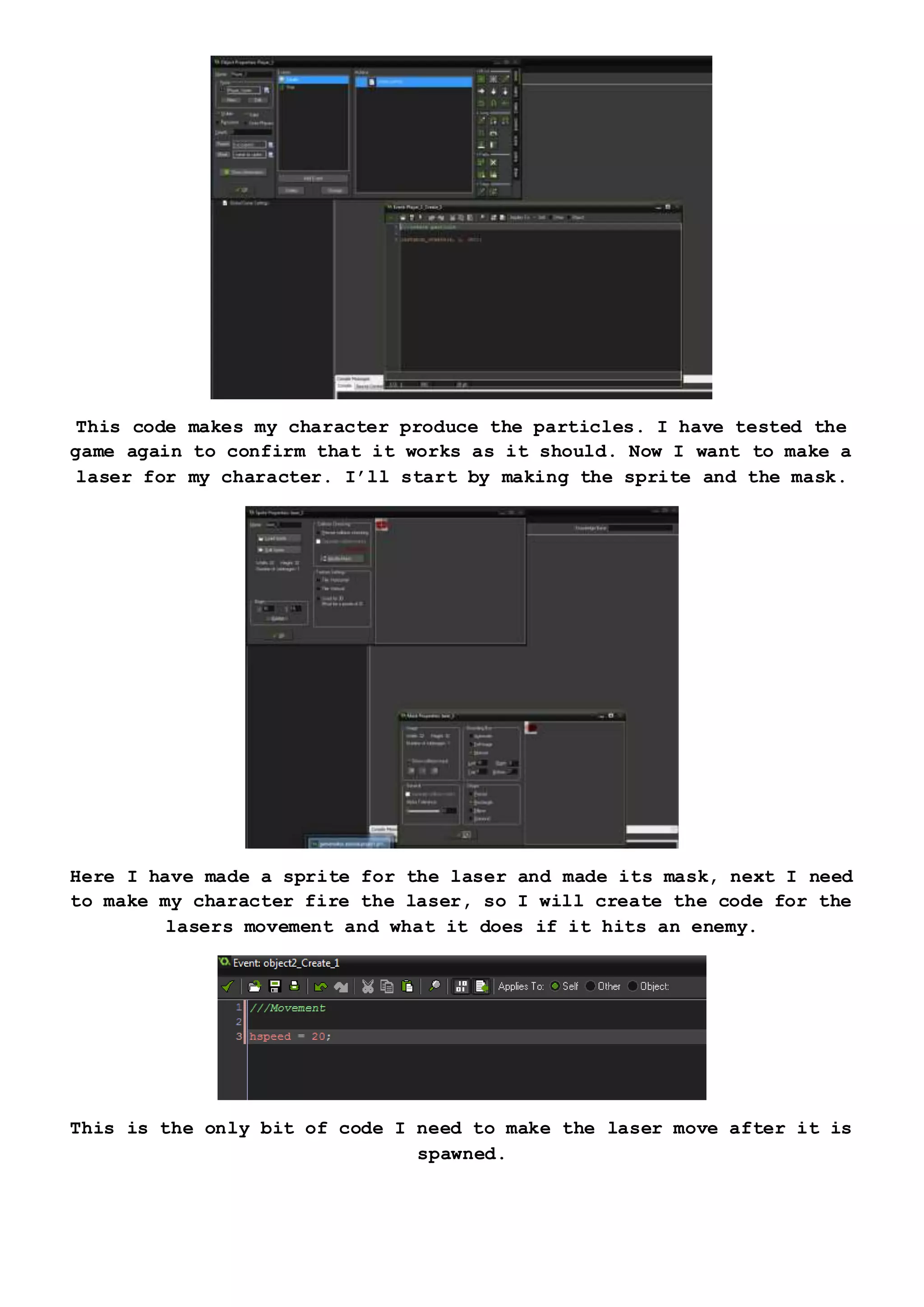 This code makes my character produce the particles. I have tested the
game again to confirm that it works as it should. Now I want to make a
laser for my character. I’ll start by making the sprite and the mask.
Here I have made a sprite for the laser and made its mask, next I need
to make my character fire the laser, so I will create the code for the
lasers movement and what it does if it hits an enemy.
This is the only bit of code I need to make the laser move after it is
spawned.
 