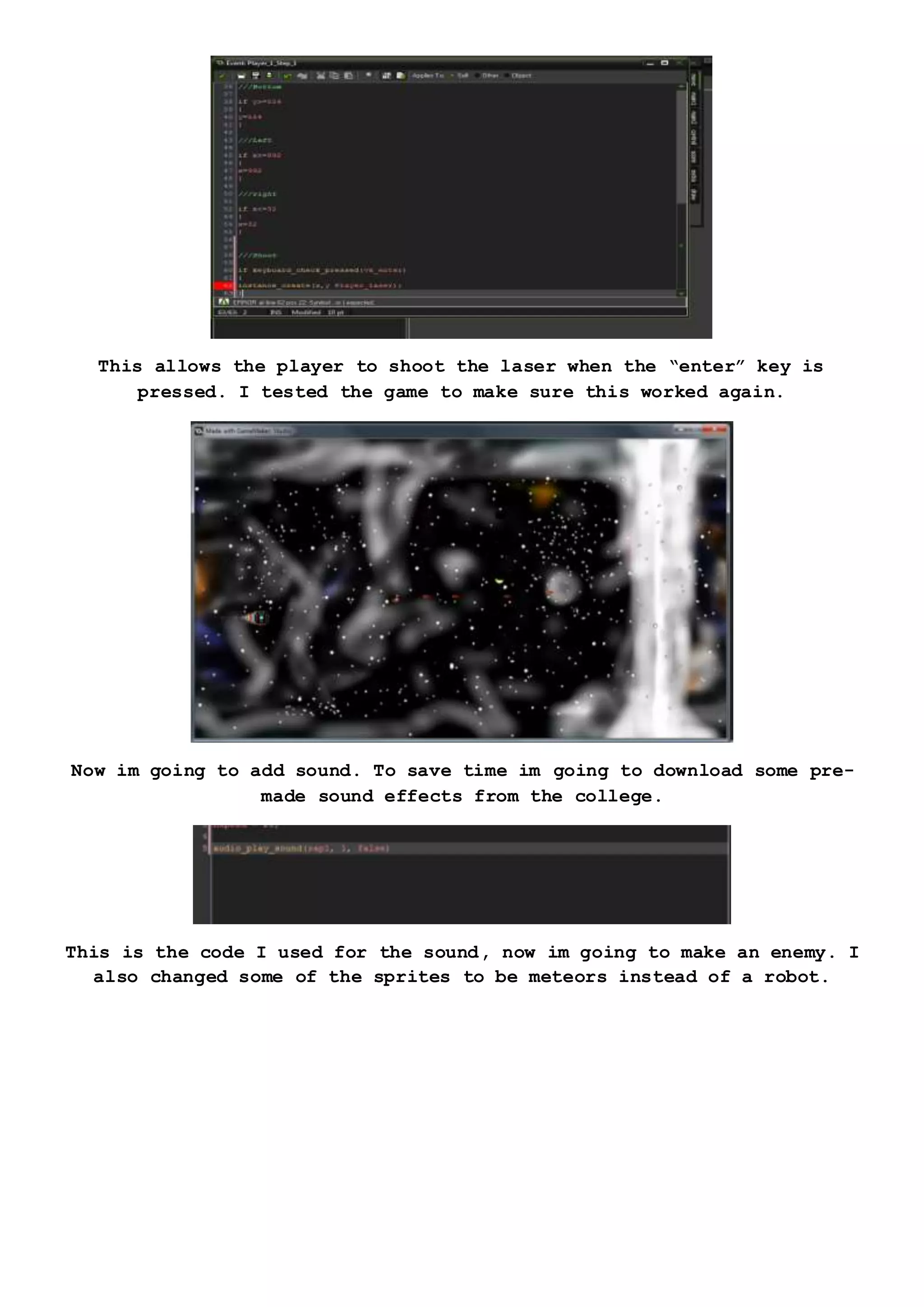 This allows the player to shoot the laser when the “enter” key is
pressed. I tested the game to make sure this worked again.
Now im going to add sound. To save time im going to download some pre-
made sound effects from the college.
This is the code I used for the sound, now im going to make an enemy. I
also changed some of the sprites to be meteors instead of a robot.
 