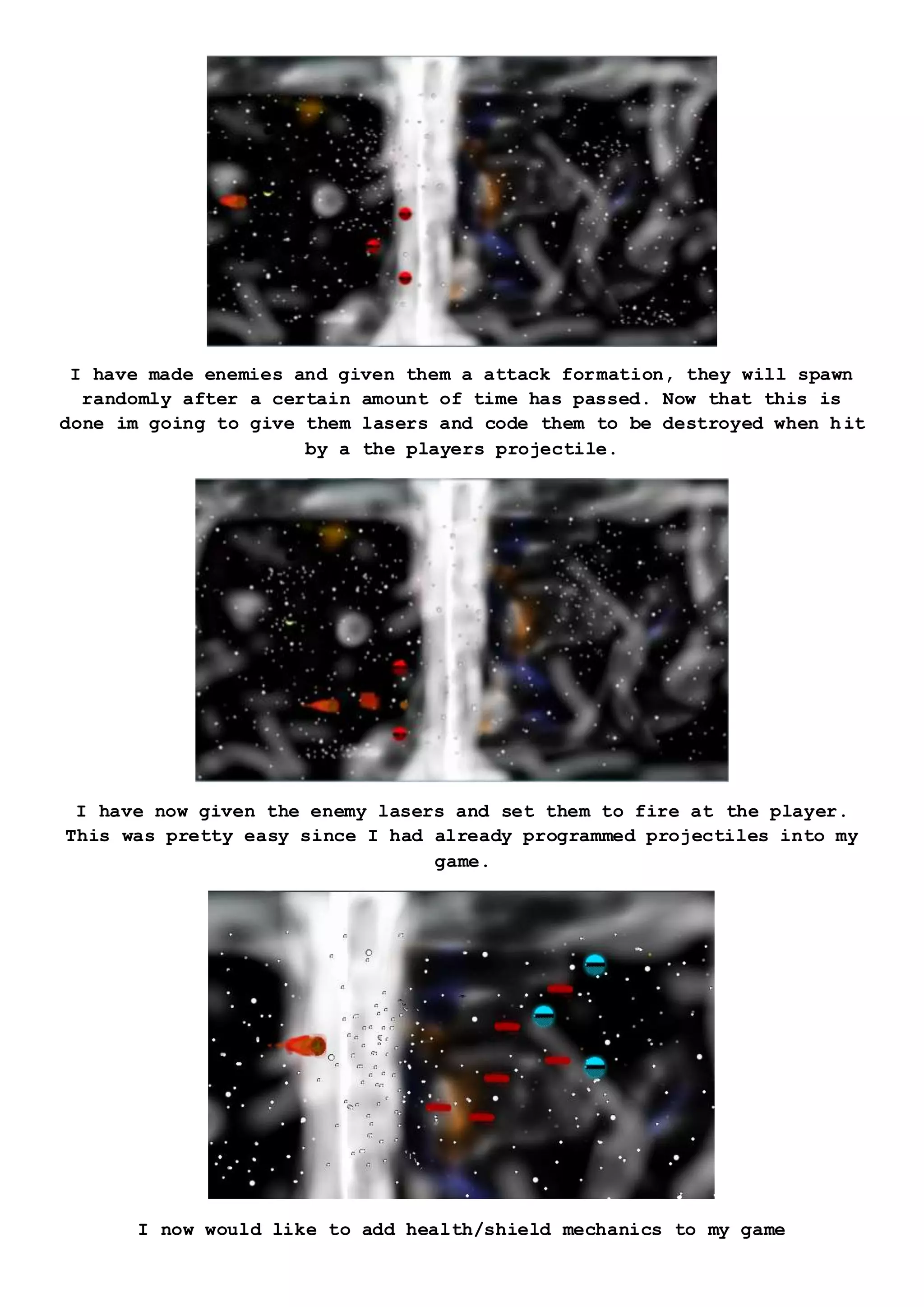 I have made enemies and given them a attack formation, they will spawn
randomly after a certain amount of time has passed. Now that this is
done im going to give them lasers and code them to be destroyed when hit
by a the players projectile.
I have now given the enemy lasers and set them to fire at the player.
This was pretty easy since I had already programmed projectiles into my
game.
I now would like to add health/shield mechanics to my game
 