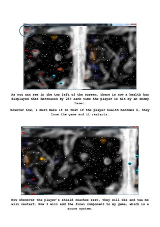 As you can see in the top left of the screen, there is now a health bar
displayed that decreases by 25% each time the player is hit by an enemy
laser.
However now, I must make it so that if the player health becomes 0, they
lose the game and it restarts.
Now whenever the player’s shield reaches zero, they will die and tea me
will restart. Now I will add the final component to my game, which is a
score system.
 