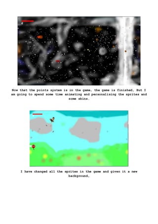 Now that the points system is in the game, the game is finished, But I
am going to spend some time animating and personalising the sprites and
some skins.
I have changed all the sprites in the game and given it a new
background,
 