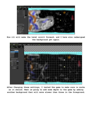 Now ill will make the level scroll forward, and I have also redesigned
the background yet again.
After Changing these settings, I tested the game to make sure is works
as it should. Next im going to add some depth to the game by adding
another background that will move slower than those in the foreground.
 