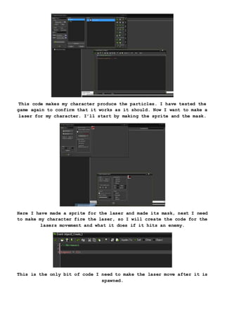 This code makes my character produce the particles. I have tested the
game again to confirm that it works as it should. Now I want to make a
laser for my character. I’ll start by making the sprite and the mask.
Here I have made a sprite for the laser and made its mask, next I need
to make my character fire the laser, so I will create the code for the
lasers movement and what it does if it hits an enemy.
This is the only bit of code I need to make the laser move after it is
spawned.
 