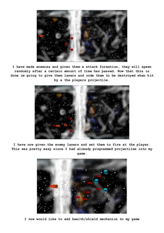 I have made enemies and given them a attack formation, they will spawn
randomly after a certain amount of time has passed. Now that this is
done im going to give them lasers and code them to be destroyed when hit
by a the players projectile.
I have now given the enemy lasers and set them to fire at the player.
This was pretty easy since I had already programmed projectiles into my
game.
I now would like to add health/shield mechanics to my game
 