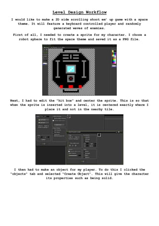 Level Design Workflow
I would like to make a 2D side scrolling shoot em’ up game with a space
theme. It will feature a keyboard controlled player and randomly
generated waves of enemies.
First of all, I needed to create a sprite for my character. I chose a
robot sphere to fit the space theme and saved it as a PNG file.
Next, I had to edit the “hit box” and center the sprite. This is so that
when the sprite is inserted into a level, it is centered exactly where I
place it and not in the nearby tile.
I then had to make an object for my player. To do this I clicked the
“objects” tab and selected “Create Object”. This will give the character
its properties such as being solid.
 
