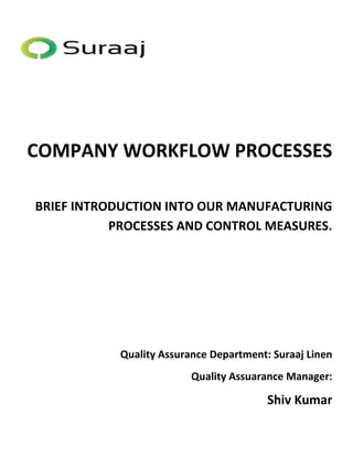 COMPANY WORKFLOW PROCESSES 
BRIEF INTRODUCTION INTO OUR MANUFACTURING 
PROCESSES AND CONTROL MEASURES. 
Quality Assurance Department: Suraaj Linen 
Quality Assuarance Manager: 
Shiv Kumar 
 