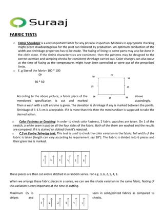 FABRIC TESTS 
o Fabric Shrinkage is a very important factor for any physical inspection. Mistakes in appropriate checking 
might prove disadvantageous for the pilot run followed by production. An optimum conduction of the 
width and shrinkage properties has to be made. The fusing of lining to some parts may also be done in 
the cloth store. If the shrink characteristics are consistent, then the patterns may be designed to the 
correct oversize and sampling checks for consistent shrinkage carried out. Color changes can also occur 
at the time of fusing as the temperatures might have been controlled or were out of the prescribed 
limits. 
o E .g Size of the fabric= 100 * 100 
Or 
50 * 50 
According to the above picture, a fabric piece of the above 
mentioned specification is cut and marked accordingly. 
Then a wash with a soft enzyme is given. The deviation is shrinkage if any is marked between the points. 
Shrinkage of 1-1.5 cm is acceptable. If it is more than this then the merchandiser is supposed to take the 
desired action. 
o Color Fastness or Crocking: In order to check color fastness, 2 fabric swatches are taken. On 1 of the 
swatch, a white seam is put on all the four sides of the fabric. Both of the them are washed and the results 
are compared. If it is stained or slotted then it’s rejected. 
o C.S or Centre Selvedge test: This test is used to check the color variation in the fabric. Full width of the 
fabric is taken (length can vary according to requirement say 10”). The Fabric is divided into 6 pieces and 
their grain line is marked. 
These pieces are then cut and re stitched in a random series. For e.g. 3, 6, 2, 5, 4, 1. 
When we arrange these fabric pieces in a series, we can see the shade variation in the same fabric. Noting of 
this variation is very important at the time of cutting. 
Maximum CS is seen in solid/printed fabrics as compared to 
stripes and checks. 
 