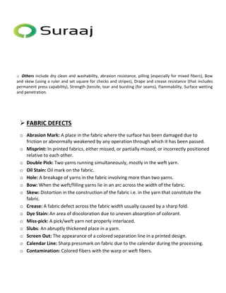 o Others include dry clean and washability, abrasion resistance, pilling (especially for mixed fibers), Bow 
and skew (using a ruler and set square for checks and stripes), Drape and crease resistance (that includes 
permanent press capability), Strength (tensile, tear and bursting (for seams), Flammability, Surface wetting 
and penetration. 
 FABRIC DEFECTS 
o Abrasion Mark: A place in the fabric where the surface has been damaged due to 
friction or abnormally weakened by any operation through which it has been passed. 
o Misprint: In printed fabrics, either missed, or partially missed, or incorrectly positioned 
relative to each other. 
o Double Pick: Two yarns running simultaneously, mostly in the weft yarn. 
o Oil Stain: Oil mark on the fabric. 
o Hole: A breakage of yarns in the fabric involving more than two yarns. 
o Bow: When the weft/filling yarns lie in an arc across the width of the fabric. 
o Skew: Distortion in the construction of the fabric i.e. in the yarn that constitute the 
fabric. 
o Crease: A fabric defect across the fabric width usually caused by a sharp fold. 
o Dye Stain: An area of discoloration due to uneven absorption of colorant. 
o Miss-pick: A pick/weft yarn not properly interlaced. 
o Slubs: An abruptly thickened place in a yarn. 
o Screen Out: The appearance of a colored separation line in a printed design. 
o Calendar Line: Sharp pressmark on fabric due to the calendar during the processing. 
o Contamination: Colored fibers with the warp or weft fibers. 
 