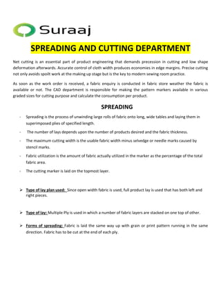 SPREADING AND CUTTING DEPARTMENT 
Net cutting is an essential part of product engineering that demands precession in cutting and low shape 
deformation afterwards. Accurate control of cloth width produces economies in edge margins. Precise cutting 
not only avoids spoilt work at the making up stage but is the key to modern sewing room practice. 
As soon as the work order is received, a fabric enquiry is conducted in fabric store weather the fabric is 
available or not. The CAD department is responsible for making the pattern markers available in various 
graded sizes for cutting purpose and calculate the consumption per product. 
SPREADING 
- Spreading is the process of unwinding large rolls of fabric onto long, wide tables and laying them in 
superimposed plies of specified length. 
- The number of lays depends upon the number of products desired and the fabric thickness. 
- The maximum cutting width is the usable fabric width minus selvedge or needle marks caused by 
stencil marks. 
- Fabric utilization is the amount of fabric actually utilized in the marker as the percentage of the total 
fabric area. 
- The cutting marker is laid on the topmost layer. 
 Type of lay plan used: Since open width fabric is used, full product lay is used that has both left and 
right pieces. 
 Type of lay: Multiple Ply is used in which a number of fabric layers are stacked on one top of other. 
 Forms of spreading: Fabric is laid the same way up with grain or print pattern running in the same 
direction. Fabric has to be cut at the end of each ply. 
 
