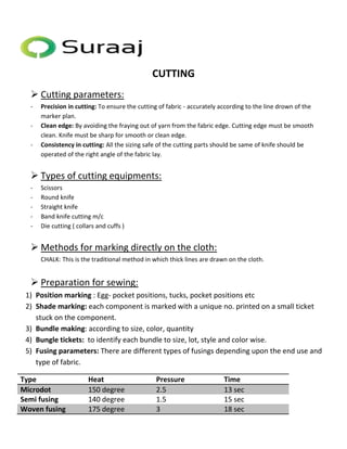 CUTTING 
 Cutting parameters: 
- Precision in cutting: To ensure the cutting of fabric - accurately according to the line drown of the 
marker plan. 
- Clean edge: By avoiding the fraying out of yarn from the fabric edge. Cutting edge must be smooth 
clean. Knife must be sharp for smooth or clean edge. 
- Consistency in cutting: All the sizing safe of the cutting parts should be same of knife should be 
operated of the right angle of the fabric lay. 
 Types of cutting equipments: 
- Scissors 
- Round knife 
- Straight knife 
- Band knife cutting m/c 
- Die cutting ( collars and cuffs ) 
 Methods for marking directly on the cloth: 
CHALK: This is the traditional method in which thick lines are drawn on the cloth. 
 Preparation for sewing: 
1) Position marking : Egg- pocket positions, tucks, pocket positions etc 
2) Shade marking: each component is marked with a unique no. printed on a small ticket 
stuck on the component. 
3) Bundle making: according to size, color, quantity 
4) Bungle tickets: to identify each bundle to size, lot, style and color wise. 
5) Fusing parameters: There are different types of fusings depending upon the end use and 
type of fabric. 
Type Heat Pressure Time 
Microdot 150 degree 2.5 13 sec 
Semi fusing 140 degree 1.5 15 sec 
Woven fusing 175 degree 3 18 sec 
 