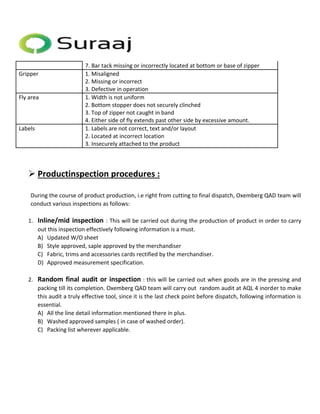 7. Bar tack missing or incorrectly located at bottom or base of zipper 
Gripper 1. Misaligned 
2. Missing or incorrect 
3. Defective in operation 
Fly area 1. Width is not uniform 
2. Bottom stopper does not securely clinched 
3. Top of zipper not caught in band 
4. Either side of fly extends past other side by excessive amount. 
Labels 1. Labels are not correct, text and/or layout 
2. Located at incorrect location 
3. Insecurely attached to the product 
 Productinspection procedures : 
During the course of product production, i.e right from cutting to final dispatch, Oxemberg QAD team will 
conduct various inspections as follows: 
1. Inline/mid inspection : This will be carried out during the production of product in order to carry 
out this inspection effectively following information is a must. 
A) Updated W/O sheet 
B) Style approved, saple approved by the merchandiser 
C) Fabric, trims and accessories cards rectified by the merchandiser. 
D) Approved measurement specification. 
2. Random final audit or inspection : this will be carried out when goods are in the pressing and 
packing till its completion. Oxemberg QAD team will carry out random audit at AQL 4 inorder to make 
this audit a truly effective tool, since it is the last check point before dispatch, following information is 
essential. 
A) All the line detail information mentioned there in plus. 
B) Washed approved samples ( in case of washed order). 
C) Packing list wherever applicable. 
 