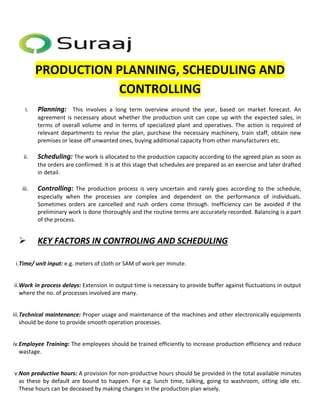 PRODUCTION PLANNING, SCHEDULING AND 
CONTROLLING 
i. Planning: This involves a long term overview around the year, based on market forecast. An 
agreement is necessary about whether the production unit can cope up with the expected sales, in 
terms of overall volume and in terms of specialized plant and operatives. The action is required of 
relevant departments to revise the plan, purchase the necessary machinery, train staff, obtain new 
premises or lease off unwanted ones, buying additional capacity from other manufacturers etc. 
ii. Scheduling: The work is allocated to the production capacity according to the agreed plan as soon as 
the orders are confirmed. It is at this stage that schedules are prepared as an exercise and later drafted 
in detail. 
iii. Controlling: The production process is very uncertain and rarely goes according to the schedule, 
especially when the processes are complex and dependent on the performance of individuals. 
Sometimes orders are cancelled and rush orders come through. Inefficiency can be avoided if the 
preliminary work is done thoroughly and the routine terms are accurately recorded. Balancing is a part 
of the process. 
 KEY FACTORS IN CONTROLING AND SCHEDULING 
i.Time/ unit input: e.g. meters of cloth or SAM of work per minute. 
ii.Work in process delays: Extension in output time is necessary to provide buffer against fluctuations in output 
where the no. of processes involved are many. 
iii.Technical maintenance: Proper usage and maintenance of the machines and other electronically equipments 
should be done to provide smooth operation processes. 
iv.Employee Training: The employees should be trained efficiently to increase production efficiency and reduce 
wastage. 
v.Non productive hours: A provision for non-productive hours should be provided in the total available minutes 
as these by default are bound to happen. For e.g. lunch time, talking, going to washroom, sitting idle etc. 
These hours can be deceased by making changes in the production plan wisely. 
 