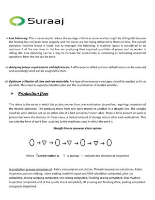 vi.Line balancing: This is necessary to reduce the wastage of time as some workers might be sitting idle because 
the feeding has not been done properly and the pieces are not being delivered to them on time. The overall 
operation machine layout is faulty due to improper line balancing. A machine layout is considered to be 
optimum if all the machines in the line are producing their required quantities of pieces and no worker is 
sitting idle. Line balancing can be a way to increase the productivity as increasing or decreasing unwanted 
operations from the line can be done. 
vii.Analyzing labour requirements and deficiencies: A difference in skilled and non-skilled labour can be assessed 
and accordingly work can be assigned to them. 
viii.Optimum utilization of time and raw materials: Any type of unnecessary wastages should be avoided as far as 
possible. This requires a good production plan and the co ordination of related activities. 
 Production flow 
This refers to the series in which the product moves from one workstation to another, requiring completion of 
the desired operation. The products move from one work station to another in a straight line. The straight 
could be work stations set up on either side of a belt conveyer/runner table. There is little amount or work in 
process between the stations. In these cases, a limited amount of storage occurs after each workstation. This 
can take the form of work bins attached to the machines stand in which the work is 
Straight line or conveyer chain system 
Where a work station is is storage indicates the direction of movement 
A production process comprises of : Fabric consumption calculation, Thread consumption calculation, Fabric 
inspection, pattern making, fabric cutting, machine layout and SAM calculation completed, pilot run 
completed, testing sampling completed, line sewing completed, finishing sewing completed, final machine 
inspection completed, end of line quality check completed, off pressing and finishing done, packing completed 
and goods dispatched. 
 