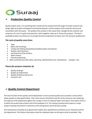  Production Quality Control 
Quality implies value. It is something that is build into the product from the stage of market research and 
design right up to pack and dispatch and extends beyond a careful analysis of the customer returns and 
consultation with the buyers. The quality of the product is the reason that is bought by the customer and 
comprises of a set of ‘quality characteristics’ which together make up its ‘fitness for purpose’. The key to 
profitable product manufacture is to provide the best combination at lowest cost ‘the economic quality level’. 
The costs of quality come from: 
 style; 
 fabric and trimmings; 
 cutting and making and packing (including repairs and rejects); 
 Quality control function; 
 Learning time of the workers; 
 Work content; 
 Present productivity; 
 Other overhead costs (like salary, electricity, administrative cost, maintenance, transport etc) 
Fitness for purpose comprises of: 
 Quality of design 
 Quality of conformance 
 Quality of delivery and service 
 Economic cost 
 Quality Control Department 
The main function of the quality control department is not to control quality but to provide a service which 
allows people to make good clothes. Their main concern should be to do this at the minimum cost, balancing 
the expense of the department against the savings in terms of reduced repairs and rejects. One aspect of this is 
to define the quality level of plant and of the workplace in it. The raising of quality levels requires a major 
project involving investment in machinery and training which cannot be done quickly. 
The maintenance of quality at an agreed level implies clear specifications and these are an important task for 
this department. The Product information sheet for individual styles can be kept as brief as possible. They 
 